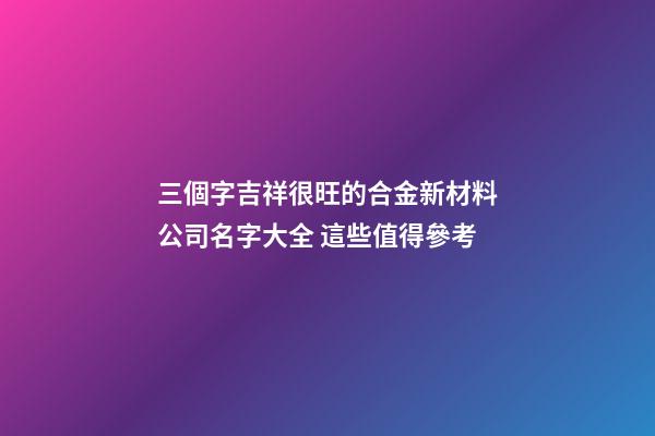 三個字吉祥很旺的合金新材料公司名字大全 這些值得參考-第1張-公司起名-玄機派